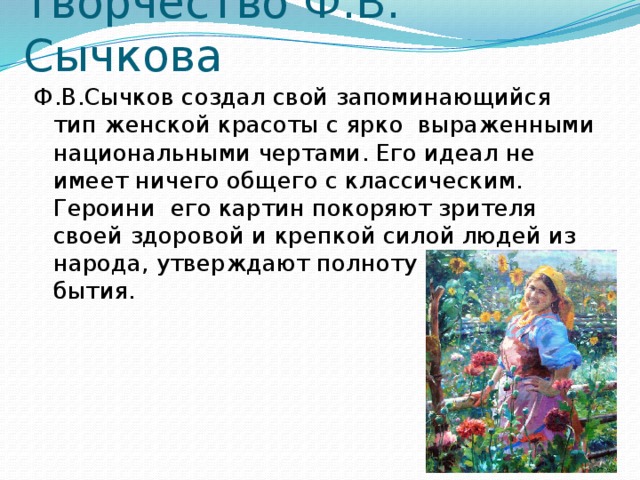 Творчество Ф.В. Сычкова Ф.В.Сычков создал свой запоминающийся тип женской красоты с ярко  выраженными национальными чертами. Его идеал не имеет ничего общего с классическим. Героини  его картин покоряют зрителя своей здоровой и крепкой силой людей из народа, утверждают полноту и радость бытия. 
