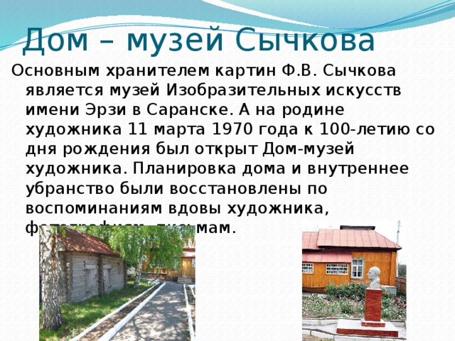 Дом – музей Сычкова Основным хранителем картин Ф.В. Сычкова является музей Изобразительных искусств имени Эрзи в Саранске. А на родине художника 11 марта 1970 года к 100-летию со дня рождения был открыт Дом-музей художника. Планировка дома и внутреннее убранство были восстановлены по воспоминаниям вдовы художника, фотографиям, письмам. 