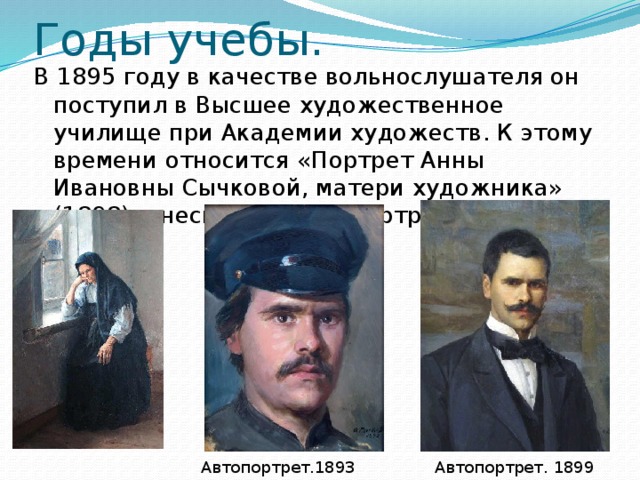 Годы учебы. В 1895 году в качестве вольнослушателя он поступил в Высшее художественное училище при Академии художеств. К этому времени относится «Портрет Анны Ивановны Сычковой, матери художника» ( 1898 ) и несколько автопортретов. Автопортрет. 1893 Автопортрет. 1899 