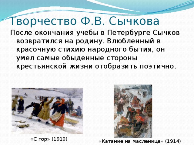 Творчество Ф.В. Сычкова После окончания учебы в Петербурге Сычков возвратился на родину. Влюбленный в красочную стихию народного бытия, он умел самые обыденные стороны крестьянской жизни отобразить поэтично. «С гор» ( 1910 ) «Катание на масленице» ( 1914 ) 
