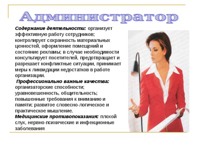 Содержание деятельности: организует эффективную работу сотрудников; контролирует сохранность материальных ценностей, оформление помещений и состояние рекламы; в случае необходимости консультирует посетителей, предотвращает и разрешает конфликтные ситуации, принимает меры к ликвидации недостатков в работе организации.  Профессионально важные качества: организаторские способности; уравновешенность, общительность; повышенные требования к вниманию и памяти; развитое словесно-логическое и практическое мышление. Медицинские противопоказания: плохой слух, нервно-психические и инфекционные заболевания 