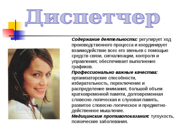 Содержание деятельности: регулирует ход производственного процесса и координирует взаимодействие всех его звеньев с помощью средств связи, сигнализации, контроля и управления; обеспечивает выполнение графиков. Профессионально важные качества: организаторские способности, избирательность, переключение и распределение внимания, большой объем кратковременной памяти, долговременная словесно-логическая и слуховая память, развитое словесно-логическое и предметно-действенное мышление. Медицинские противопоказания: тугоухость, психические заболевания. 
