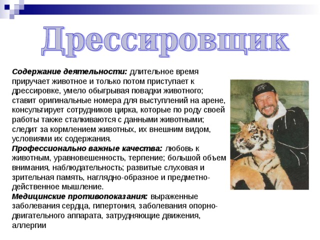 Содержание деятельности: длительное время приручает животное и только потом приступает к дрессировке, умело обыгрывая повадки животного; ставит оригинальные номера для выступлений на арене, консультирует сотрудников цирка, которые по роду своей работы также сталкиваются с данными животными; следит за кормлением животных, их внешним видом, условиями их содержания. Профессионально важные качества: любовь к животным, уравновешенность, терпение; большой объем внимания, наблюдательность; развитые слуховая и зрительная память, наглядно-образное и предметно-действенное мышление. Медицинские противопоказания: выраженные заболевания сердца, гипертония, заболевания опорно-двигательного аппарата, затрудняющие движения, аллергии 