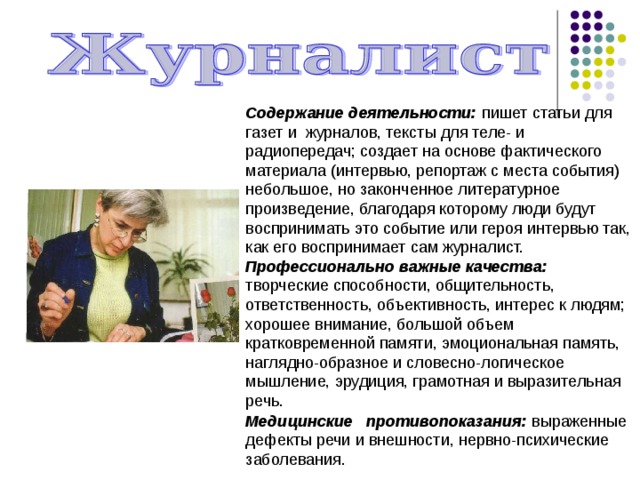 Содержание деятельности: пишет статьи для гaзет и журналов, тексты для теле- и радиопередач; создает на основе фактического материала (интервью, репортаж с места события) небольшое, но законченное литературное произведение, благодаря которому люди будут воспринимать это событие или героя интервью так, как его воспринимает сам журналист. Профессионально важные качества: творческие способности, общительность, ответственность, объективность, интерес к людям; хорошее внимание, большой объем кратковременной памяти, эмоциональная память, наглядно-образное и словесно-логическое мышление, эрудиция, грамотная и выразительная речь. Медицинские противопоказания: выраженные дефекты речи и внешности, нервно-психические заболевания. 