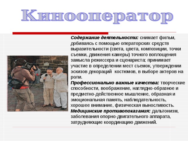 Содержание деятельности: снимает фильм, добиваясь с помощью операторских средств выразительности (света, цвета, композиции, точки съемки, движения камеры) точного воплощения замысла режиссера и сценариста; принимает участие в определении мест съемок, утверждении эскизов декораций  костюмов, в выборе актеров на роли. Профессионально важные качества: творческие способности, воображение, наглядно-образное и предметно-действенное мышление, образная и эмоциональная память, наблюдательность, хорошее внимание, физическая выносливость. Медицинские противопоказания: дальтонизм, заболевания опорно-двигательного аппарата, затрудняющие координацию движений. 
