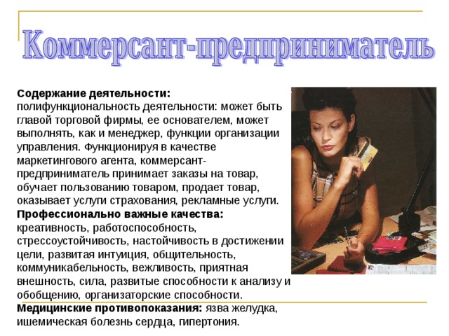 Содержание деятельности: полифункциональность деятельности: может быть главой торговой фирмы, ее основателем, может выполнять, как и менеджер, функции организации управления. Функционируя в качестве маркетингового агента, коммерсант-предприниматель принимает заказы на товар, обучает пользованию товаром, продает товар, оказывает услуги страхования, рекламные услуги. Профессионально важные качества: креативность, работоспособность, стрессоустойчивость, настойчивость в достижении цели, развитая интуиция, общительность, коммуникабельность, вежливость, приятная внешность, сила, развитые способности к анализу и обобщению, организаторские способности. Медицинские противопоказания: язва желудка, ишемическая болезнь сердца, гипертония. 