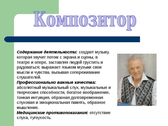 Содержание деятельности: создает музыку, которая звучит потом с экрана и сцены, в театре и опере, заставляя людей грустить и радоваться; выражает языком музыки свои мысли и чувства, вызывая сопереживание слушателей. Профессионально важные качества: абсолютный музыкальный слух, музыкальные и творческие способности, богатое воображение, тонкая интуиция, образная долговременная слуховая и эмоциональная память, образное мышление. Медицинские противопоказания: отсутствие слуха, тугоухость. 