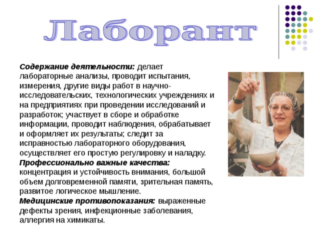 Содержание деятельности: делает лабораторные анализы, проводит испытания, измерения, другие виды работ в научно-исследовательских, технологических учреждениях и на предприятиях при проведении исследований и разработок; участвует в сборе и обработке информации, проводит наблюдения, обрабатывает и оформляет их результаты; следит за исправностью лабораторного оборудования, осуществляет его простую регулировку и наладку. Профессионально важные качества: концентрация и устойчивость внимания, большой объем долговременной памяти, зрительная память, развитое логическое мышление. Медицинские противопоказания: выраженные дефекты зрения, инфекционные заболевания, аллергия на химикаты. 