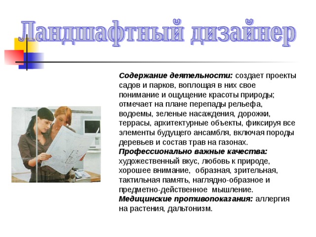 Содержание деятельности: создает проекты садов и парков, воплощая в них свое понимание и ощущение красоты природы; отмечает на плане перепады рельефа, водоемы, зеленые насаждения, дорожки, террасы, архитектурные объекты, фиксируя все элементы будущего ансамбля, включая породы деревьев и состав трав на газонах. Профессионально важные качества: художественный вкус, любовь к природе, хорошее внимание, образная, зрительная, тактильная память, наглядно-образное и предметно-действенное мышление. Медицинские противопоказания: аллергия на растения, дальтонизм. 
