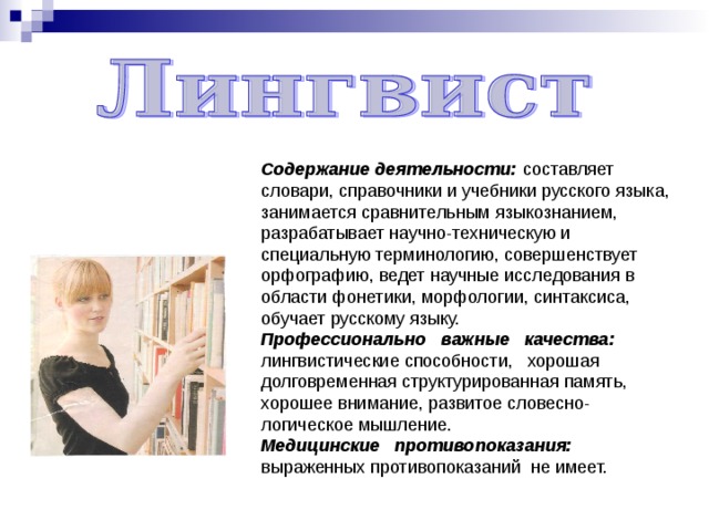 Содержание деятельности: составляет словари, справочники и учебники русского языка, занимается сравнительным языкознанием, разрабатывает научно-техническую и специальную терминологию, совершенствует орфографию, ведет научные исследования в области фонетики, морфологии, синтаксиса, обучает русскому языку. Профессионально важные качества: лингвистические способности, хорошая долговременная структурированная память, хорошее внимание, развитое словесно-логическое мышление. Медицинские противопоказания: выраженных противопоказаний не имеет. 