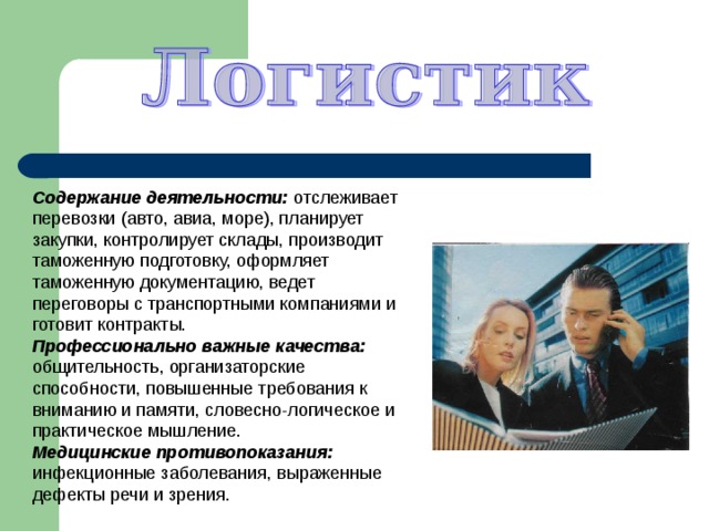 Содержание деятельности: отслеживает перевозки (авто, авиа, море), планирует закупки, контролирует склады, производит таможенную подготовку, оформляет таможенную документацию, ведет переговоры с транспортными компаниями и готовит контракты. Профессионально важные качества: общительность, организаторские способности, повышенные требования к вниманию и памяти, словесно-логическое и практическое мышление. Медицинские противопоказания: инфекционные заболевания, выраженные дефекты речи и зрения. 