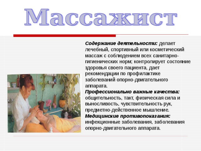 Содержание деятельности: делает лечебный, спортивный или косметический массаж с соблюдением всех санитарно-гигиенических норм; контролирует состояние здоровья своего пациента, дает рекомендации по профилактике заболеваний опорно-двигательного аппарата. Профессионально важные качества: общительность, такт, физическая сила и выносливость, чувствительность рук, предметно-действенное мышление. Медицинские противопоказания: инфекционные заболевания, заболевания опорно-двигательного аппарата. 