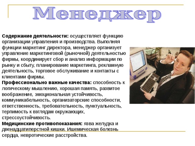 Содержание деятельности: осуществляет функцию организации управления и производства. Выполняя функции маркетинг директора, менеджер организует управление маркетинговой (рыночной) деятельностью фирмы, координирует сбор и анализ информации по рынку и сбыту, планирование маркетинга, рекламную деятельность, торговое обслуживание и контакты с клиентами фирмы. Профессионально важные качества: способность к логическому мышлению, хорошая память, развитое воображение, эмоциональная устойчивость, коммуникабельность, организаторские способности, ответственность, требовательность, пунктуальность, терпимость к взглядам окружающих, стрессоустойчивость. Медицинские противопоказания: язва желудка и двенадцатиперстной кишки. Ишемическая болезнь сердца, невротические расстройства. 