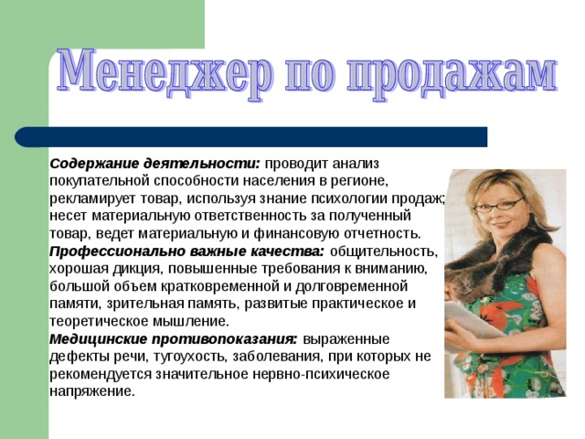 Содержание деятельности: проводит анализ покупательной способности населения в регионе, рекламирует товар, используя знание психологии продаж; несет материальную ответственность за полученный товар, ведет материальную и финансовую отчетность. Профессионально важные качества: общительность, хорошая дикция, повышенные требования к вниманию, большой объем кратковременной и долговременной памяти, зрительная память, развитые практическое и теоретическое мышление. Медицинские противопоказания: выраженные дефекты речи, тугоухость, заболевания, при которых не рекомендуется значительное нервно-психическое напряжение. 