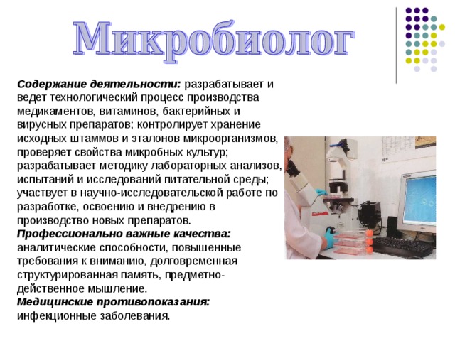 Содержание деятельности: разрабатывает и ведет технологический процесс производства медикаментов, витаминов, бактерийных и вирусных препаратов; контролирует хранение исходных штаммов и эталонов микроорганизмов, проверяет свойства микробных культур; разрабатывает методику лабораторных анализов, испытаний и исследований питательной среды; участвует в научно-исследовательской работе по разработке, освоению и внедрению в производство новых препаратов. Профессионально важные качества: аналитические способности, повышенные требования к вниманию, долговременная структурированная память, предметно-действенное мышление.  Медицинские противопоказания: инфекционные заболевания. 