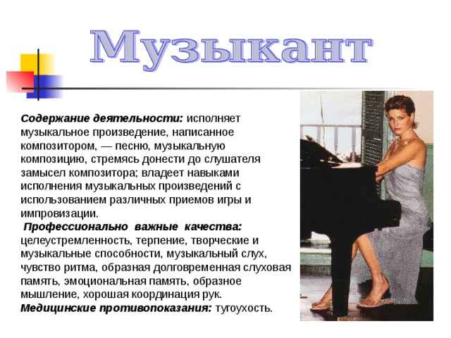 Содержание деятельности: исполняет музыкальное произведение, написанное композитором, — песню, музыкальную композицию, стремясь донести до слушателя замысел композитора; владеет навыками исполнения музыкальных произведений с использованием различных приемов игры и импровизации.  Профессионально важные качества: целеустремленность, терпение, творческие и музыкальные способности, музыкальный слух, чувство ритма, образная долговременная слуховая память, эмоциональная память, образное мышление, хорошая координация рук. Медицинские противопоказания: тугоухость. 