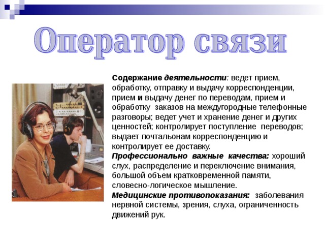 Содержание деятельности : ведет прием, обработку, отправку и выдачу корреспонденции, прием и выдачу денег по переводам, прием и обработку заказов на междугородные телефонные разговоры; ведет учет и хранение денег и других ценностей; контролирует поступление переводов; выдает почтальонам корреспонденцию и контролирует ее доставку. Профессионально важные качества: хороший слух, распределение и переключение внимания, большой объем кратковременной памяти, словесно-логическое мышление. Медицинские противопоказания: заболевания нервной системы, зрения, слуха, ограниченность движений рук. 