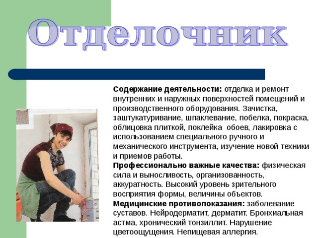 Содержание деятельности: отделка и ремонт внутренних и наружных поверхностей помещений и производственного оборудования. Зачистка, заштукатуривание, шпаклевание, побелка, покраска, облицовка плиткой, поклейка обоев, лакировка с использованием специального ручного и механического инструмента, изучение новой техники и приемов работы. Профессионально важные качества: физическая сила и выносливость, организованность, аккуратность. Высокий уровень зрительного восприятия формы, величины объектов. Медицинские противопоказания: заболевание суставов. Нейродерматит, дерматит. Бронхиальная астма, хронический тонзиллит. Нарушение цветоощущения. Непищевая аллергия. 
