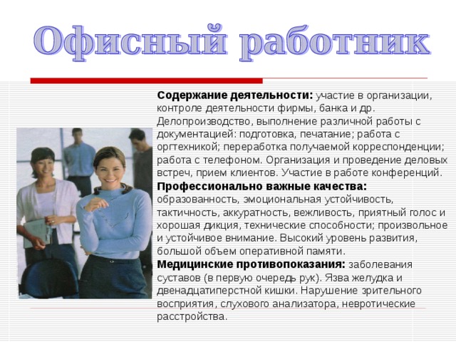Содержание деятельности:  участие в организации, контроле деятельности фирмы, банка и др. Делопроизводство, выполнение различной работы с документацией: подготовка, печатание; работа с оргтехникой; переработка получаемой корреспонденции; работа с телефоном. Организация и проведение деловых встреч, прием клиентов. Участие в работе конференций. Профессионально важные качества:  образованность, эмоциональная устойчивость, тактичность, аккуратность, вежливость, приятный голос и хорошая дикция, технические способности; произвольное и устойчивое внимание. Высокий уровень развития, большой объем оперативной памяти. Медицинские противопоказания:  заболевания суставов (в первую очередь рук). Язва желудка и двенадцатиперстной кишки. Нарушение зрительного восприятия, слухового анализатора, невротические расстройства. 