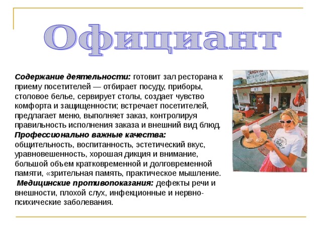 Содержание деятельности: готовит зал ресторана к приему посетителей — отбирает посуду, приборы, столовое белье, сервирует столы, создает чувство комфорта и защищенности; встречает посетителей, предлагает меню, выполняет заказ, контролируя правильность исполнения заказа и внешний вид блюд. Профессионально важные качества: общительность, воспитанность, эстетический вкус, уравновешенность, хорошая дикция и внимание, большой объем кратковременной и долговременной памяти, «зрительная память, практическое мышление.  Медицинские противопоказания: дефекты речи и внешности, плохой слух, инфекционные и нервно-психические заболевания. 