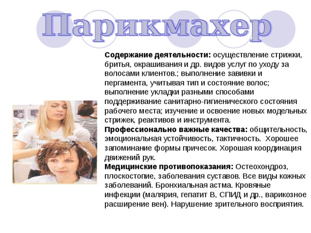 Содержание деятельности: осуществление стрижки, бритья, окрашивания и др. видов услуг по уходу за волосами клиентов.; выполнение завивки и пергамента, учитывая тип и состояние волос; выполнение укладки разными способами поддерживание санитарно-гигиенического состояния рабочего места; изучение и освоение новых модельных стрижек, реактивов и инструмента. Профессионально важные качества: общительность, эмоциональная устойчивость, тактичность. Хорошее запоминание формы причесок. Хорошая координация движений рук. Медицинские противопоказания: Остеохондроз, плоскостопие, заболевания суставов. Все виды кожных заболеваний. Бронхиальная астма. Кровяные инфекции (малярия, гепатит В, СПИД и др., варикозное расширение вен). Нарушение зрительного восприятия. 