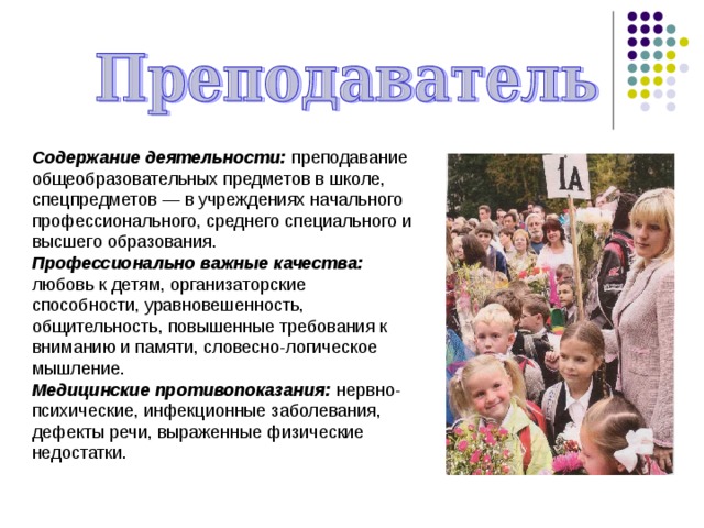 Содержание деятельности: преподавание общеобразовательных предметов в школе, спецпредметов — в учреждениях начального профессионального, среднего специального и высшего образования. Профессионально важные качества: любовь к детям, организаторские способности, уравновешенность, общительность, повышенные требования к вниманию и памяти, словесно-логическое мышление. Медицинские противопоказания: нервно-психические, инфекционные заболевания, дефекты речи, выраженные физические недостатки. 