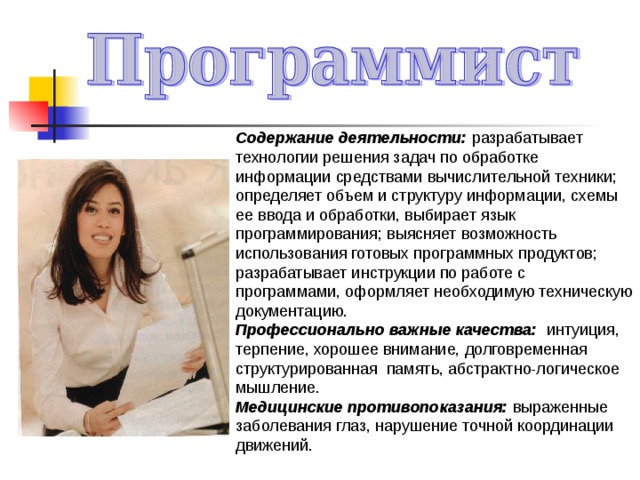Содержание деятельности: разрабатывает технологии решения задач по обработке информации средствами вычислительной техники; определяет объем и структуру информации, схемы ее ввода и обработки, выбирает язык программирования; выясняет возможность использования готовых программных продуктов; разрабатывает инструкции по работе с программами, оформляет необходимую техническую документацию. Профессионально важные качества: интуиция, терпение, хорошее внимание, долговременная структурированная память, абстрактно-логическое мышление. Медицинские противопоказания: выраженные заболевания глаз, нарушение точной координации движений. 