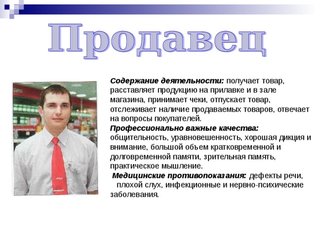 Содержание деятельности: получает товар, расставляет продукцию на прилавке и в зале магазина, принимает чеки, отпускает товар, отслеживает наличие продаваемых товаров, отвечает на вопросы покупателей. Профессионально важные качества: общительность, уравновешенность, хорошая дикция и внимание, большой объем кратковременной и долговременной памяти, зрительная память, практическое мышление.  Медицинские противопоказания: дефекты речи,  плохой слух, инфекционные и нервно-психические заболевания. 