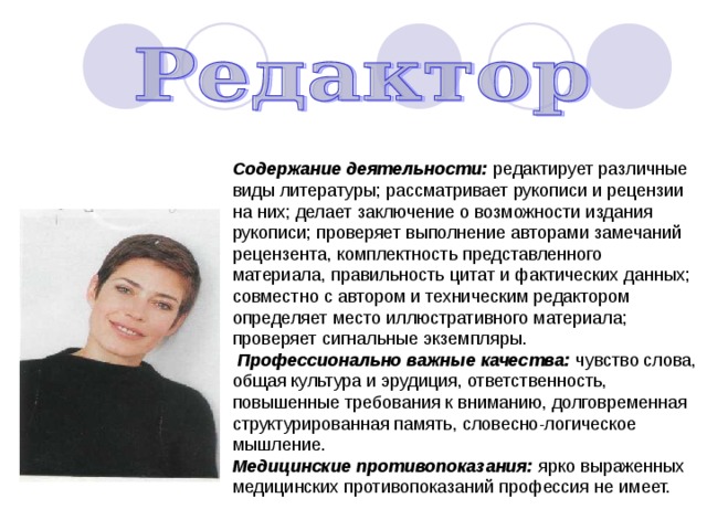 Содержание деятельности: редактирует различные виды литературы; рассматривает рукописи и рецензии на них; делает заключение о возможности издания рукописи; проверяет выполнение авторами замечаний рецензента, комплектность представленного материала, правильность цитат и фактических данных; совместно с автором и техническим редактором определяет место иллюстративного материала; проверяет сигнальные экземпляры.  Профессионально важные качества: чувство слова, общая культура и эрудиция, ответственность, повышенные требования к вниманию, долговременная структурированная память, словесно-логическое мышление. Медицинские противопоказания: ярко выраженных медицинских противопоказаний профессия не имеет. 