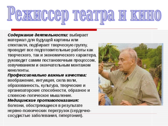 Содержание деятельности: выбирает материал для будущей картины или спектакля, подбирает творческую группу, проводит все подготовительные работы как творческого, так и экономического характера, руководит самим постановочным процессом, озвучиванием и окончательным монтажом киноленты. Профессионально важные качества: воображе­ние, интуиция, сила воли, образованность, культура, творческие и организаторские способности, образное и словесно-логическое мышление. Медицинские противопоказания: болезни, обостряющиеся в результате нервно-психических перегрузок (сердечно-сосудистые заболевания, гипертония). 