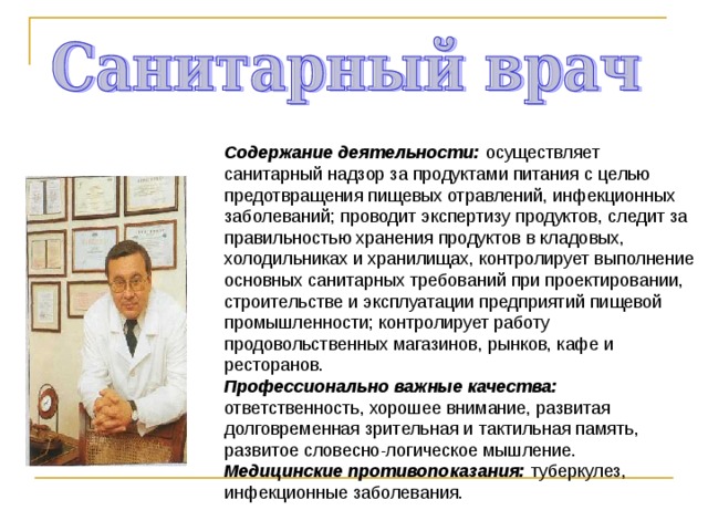 Содержание деятельности: осуществляет санитарный надзор за продуктами питания с целью предотвращения пищевых отравлений, инфекционных заболеваний; проводит экспертизу продуктов, следит за правильностью хранения продуктов в кладовых, холодильниках и хранилищах, контролирует выполнение основных санитарных требований при проектировании, строительстве и эксплуатации предприятий пищевой промышленности; контролирует работу продовольственных магазинов, рынков, кафе и ресторанов. Профессионально важные качества: ответственность, хорошее внимание, развитая долговременная зрительная и тактильная память, развитое словесно-логическое мышление. Медицинские противопоказания: туберкулез, инфекционные заболевания. 