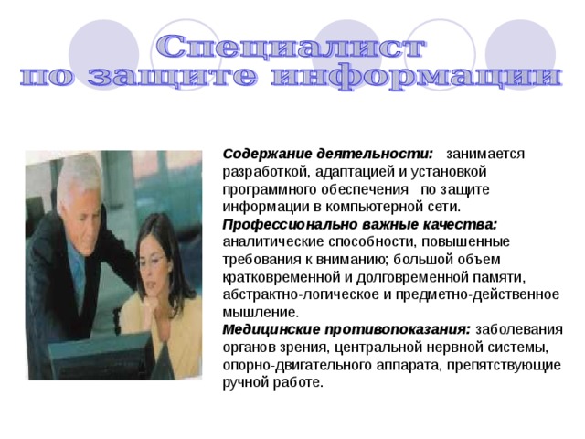 Содержание деятельности: занимается разработкой, адаптацией и установкой программного обеспечения по защите информации в компьютерной сети. Профессионально важные качества: аналитические способности, повышенные требования к вни­манию; большой объем кратковременной и долговременной памяти, абстрактно-логическое и предметно-действенное мышление. Медицинские противопоказания: заболевания органов зрения, центральной нервной системы, опорно-двигательного аппарата, препятствующие ручной работе. 