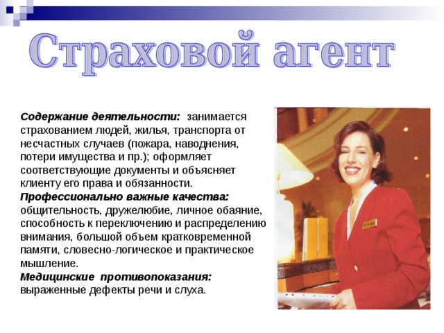 Содержание деятельности: занимается страхованием людей, жилья, транспорта от несчастных случаев (пожара, наводнения, потери имущества и пр.); оформляет соответствующие документы и объясняет клиенту его права и обязанности. Профессионально важные качества: общительность, дружелюбие, личное обаяние, способность к переключению и распределению внимания, большой объем кратковременной памяти, словесно-логическое и практическое мышление. Медицинские противопоказания: выраженные дефекты речи и слуха. 