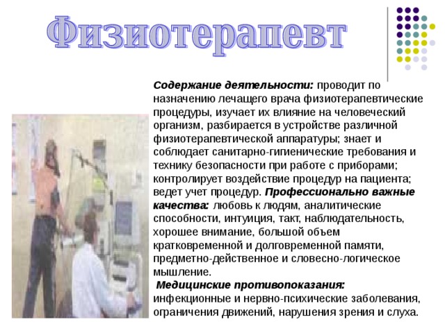 Содержание деятельности: проводит по назначению лечащего врача физиотерапевтические процедуры, изучает их влияние на человеческий организм, разбирается в устройстве различной физиотерапевтической аппаратуры; знает и соблюдает санитарно-гигиенические требования и технику безопасности при работе с приборами; контролирует воздействие процедур на пациента; ведет учет процедур. Профессионально важные качества: любовь к людям, аналитические способности, интуиция, такт, наблюдательность, хорошее внимание, большой объем кратковременной и долговременной памяти, предметно-действенное и словесно-логическое мышление.  Медицинские противопоказания: инфекционные и нервно-психические заболевания, ограничения движений, нарушения зрения и слуха. 