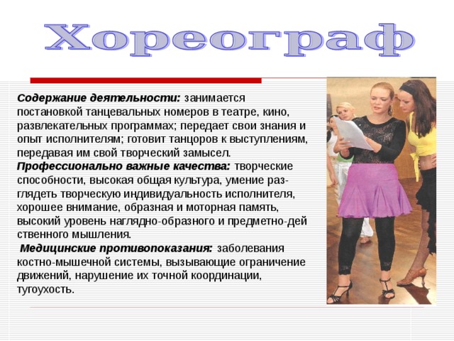 Содержание деятельности: занимается постановкой танцевальных номеров в театре, кино, развлекательных программах; передает свои знания и опыт исполнителям; готовит танцоров к выступлениям, передавая им свой творческий замысел. Профессионально важные качества: творческие способности, высокая общая культура, умение раз- глядеть творческую индивидуальность исполнителя, хорошее внимание, образная и моторная память, высокий уровень наглядно-образного и предметно-дей­ственного мышления.  Медицинские противопоказания: заболевания костно-мышечной системы, вызывающие ограничение движений, нарушение их точной координации, тугоухость. 