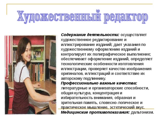 Содержание деятельности: осуществляет художественное редактирование и иллюстрирование изданий; дает указания по художественному оформлению изданий и контролирует их полиграфическое выполнение; обеспечивает оформление изданий, определяет технологические особенности изготовления иллюстрации, проверяет качество изображения оригиналов, иллюстраций и соответствие их авторскому подлиннику. Профессионально важные качества: литературные и организаторские способности, общая культура, концентрация и избирательность внимания, образная и зрительная память, словесно-логическое и практическое мышление, эстетический вкус. Медицинские противопоказания: дальтонизм. 