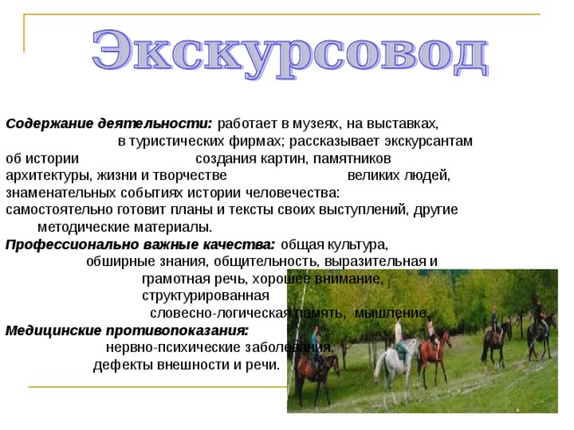 Содержание деятельности: работает в музеях, на выставках, в туристических фирмах; рассказывает экскурсантам об истории создания картин, памятников архитектуры, жизни и творчестве великих людей, знаменательных событиях истории человечества: самостоятельно готовит планы и тексты своих выступлений, другие методические материалы. Профессионально важные качества: общая культура, обширные знания, общительность, выразительная и грамотная речь, хорошее внимание, структурированная словесно-логическая память, мышление. Медицинские противопоказания: нервно-психические заболевания, дефекты внешности и речи. 