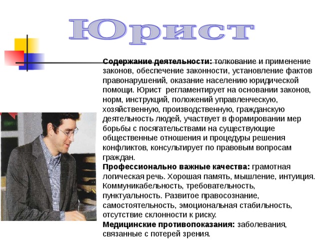 Содержание деятельности: толкование и применение законов, обеспечение законности, установление фактов правонарушений, оказание населению юридической помощи. Юрист регламентирует на основании законов, норм, инструкций, положений управленческую, хозяйственную, производственную, гражданскую деятельность людей, участвует в формировании мер борьбы с посягательствами на существующие общественные отношения и процедуры решения конфликтов, консультирует по правовым вопросам граждан. Профессионально важные качества: грамотная логическая речь. Хорошая память, мышление, интуиция. Коммуникабельность, требовательность, пунктуальность. Развитое правосознание, самостоятельность, эмоциональная стабильность, отсутствие склонности к риску. Медицинские противопоказания: заболевания, связанные с потерей зрения. 