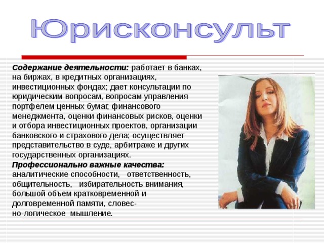Содержание деятельности: работает в банках, на биржах, в кредитных организациях, инвестиционных фондах; дает консультации по юридическим вопросам, вопросам управления портфелем ценных бумаг, финансового менеджмента, оценки финансовых рисков, оценки и отбора инвестиционных проектов, организации банковского и страхового дела; осуществляет представительство в суде, арбитраже и других государственных организациях. Профессионально важные качества: аналитические способности, ответственность, общительность, избирательность внимания, большой объем кратковременной и долговременной памяти, словес- но-логическое мышление. 