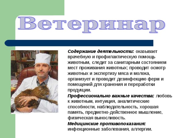 Содержание деятельности: оказывает врачебную и профилактическую помощь животным, следит за санитарным состоянием мест проживания животных; проводит осмотр животных и экспертизу мяса и молока, организует и проводит дезинфекцию ферм и помещений для хранения и переработки продукции. Профессионально важные качества: любовь к животным, интуиция, аналитические способности, наблюдательность, хорошая память, предметно-действенное мышление, физическая выносливость. Медицинские противопоказания: инфекционные заболевания, аллергии. 