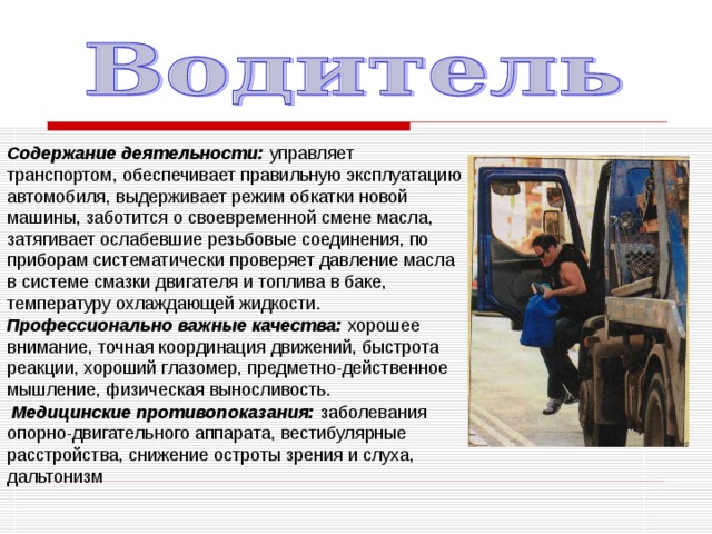 Содержание деятельности: управляет транспортом, обеспечивает правильную эксплуатацию автомобиля, выдерживает режим обкатки новой машины, заботится о своевременной смене масла, затягивает ослабевшие резьбовые соединения, по приборам систематически проверяет давление масла в системе смазки двигателя и топлива в баке, температуру охлаждающей жидкости. Профессионально важные качества: хорошее внимание, точная координация движений, быстрота реакции, хороший глазомер, предметно-действенное мышление, физическая выносливость.  Медицинские противопоказания: заболевания опорно-двигательного аппарата, вестибулярные расстройства, снижение остроты зрения и слуха, дальтонизм 