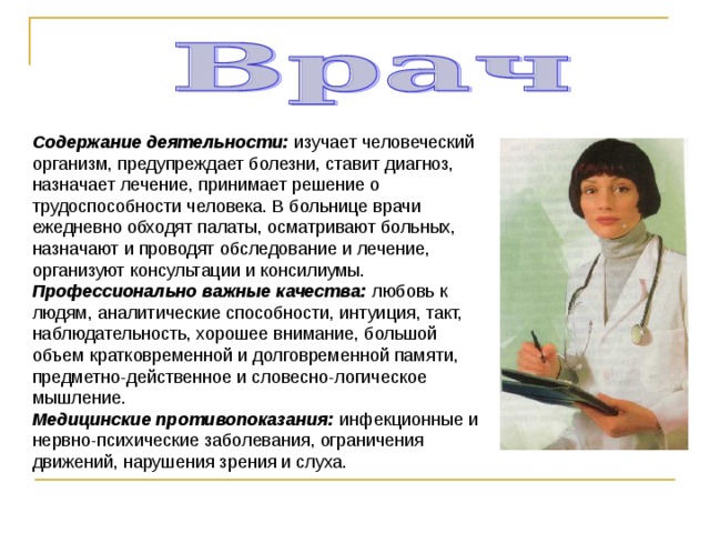 Содержание деятельности: изучает человеческий организм, предупреждает болезни, ставит диагноз, назначает лечение, принимает решение о трудоспособности человека. В больнице врачи ежедневно обходят палаты, осматривают больных, назначают и проводят обследование и лечение, организуют консультации и консилиумы. Профессионально важные качества: любовь к людям, аналитические способности, интуиция, такт, наблюдательность, хорошее внимание, большой объем кратковременной и долговременной памяти, предметно-действенное и словесно-логическое мышление. Медицинские противопоказания: инфекционные и нервно-психические заболевания, ограничения движений, нарушения зрения и слуха. 