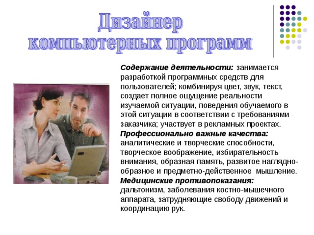 Содержание деятельности: занимается разработкой программных средств для пользователей; комбинируя цвет, звук, текст, создает полное ощущение реальности изучаемой ситуации, поведения обучаемого в этой ситуации в соответствии с требованиями заказчика; участвует в рекламных проектах. Профессионально важные качества: аналитические и творческие способности, творческое воображение, избирательность внимания, образная па­мять, развитое наглядно-образное и предметно-действенное мышление. Медицинские противопоказания: дальтонизм, заболевания костно-мышечного аппарата, затрудняющие свободу движений и координацию рук. 