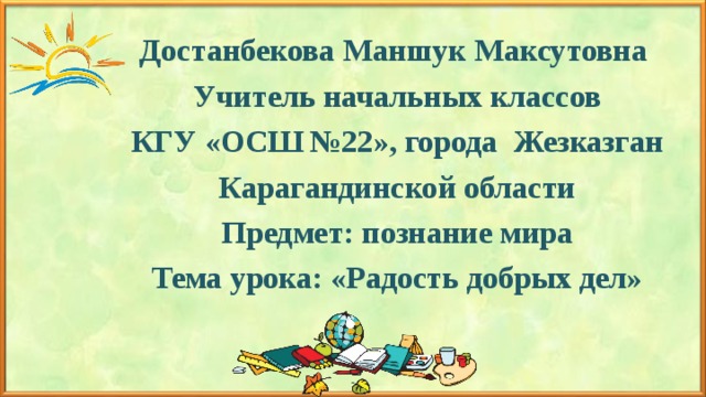 Достанбекова Маншук Максутовна Учитель начальных классов КГУ «ОСШ №22», города Жезказган Карагандинской области Предмет: познание мира Тема урока: «Радость добрых дел»   