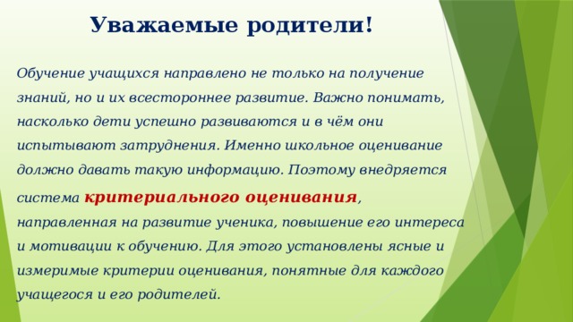 Уважаемые родители! Обучение учащихся направлено не только на получение знаний, но и их всестороннее развитие. Важно понимать, насколько дети успешно развиваются и в чём они испытывают затруднения. Именно школьное оценивание должно давать такую информацию. Поэтому внедряется система критериального оценивания , направленная на развитие ученика, повышение его интереса и мотивации к обучению. Для этого установлены ясные и измеримые критерии оценивания, понятные для каждого учащегося и его родителей. 