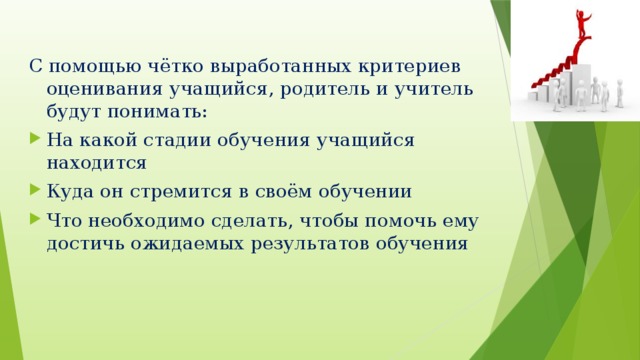 С помощью чётко выработанных критериев оценивания учащийся, родитель и учитель будут понимать: На какой стадии обучения учащийся находится Куда он стремится в своём обучении Что необходимо сделать, чтобы помочь ему достичь ожидаемых результатов обучения 