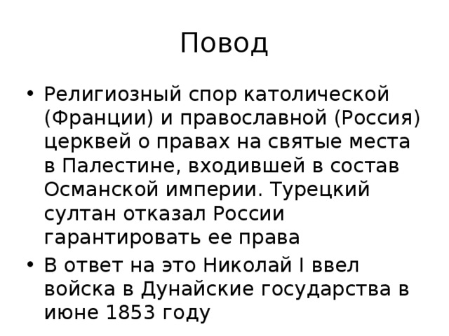 Повод Религиозный спор католической (Франции) и православной (Россия) церквей о правах на святые места в Палестине, входившей в состав Османской империи. Турецкий султан отказал России гарантировать ее права В ответ на это Николай I ввел войска в Дунайские государства в июне 1853 году 
