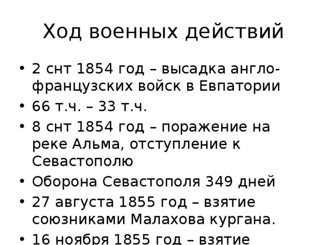 Ход военных действий 2 снт 1854 год – высадка англо-французских войск в Евпатории 66 т.ч. – 33 т.ч. 8 снт 1854 год – поражение на реке Альма, отступление к Севастополю Оборона Севастополя 349 дней 27 августа 1855 год – взятие союзниками Малахова кургана. 16 ноября 1855 год – взятие крепости Карс 
