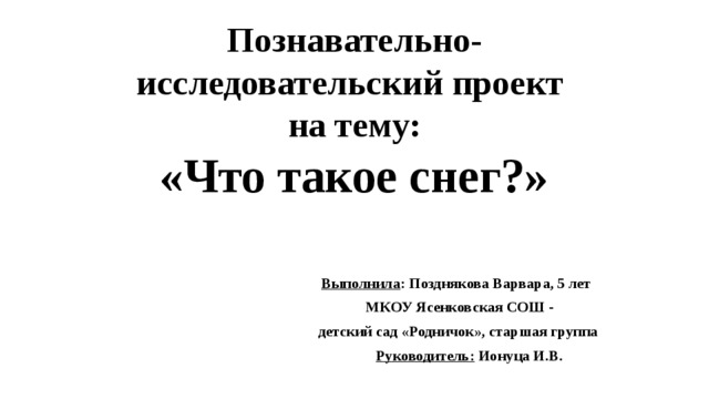 Познавательно-исследовательский проект  на тему:  «Что такое снег?» Выполнила : Позднякова Варвара, 5 лет  МКОУ Ясенковская СОШ -  детский сад «Родничок», старшая группа  Руководитель: Ионуца И.В. 