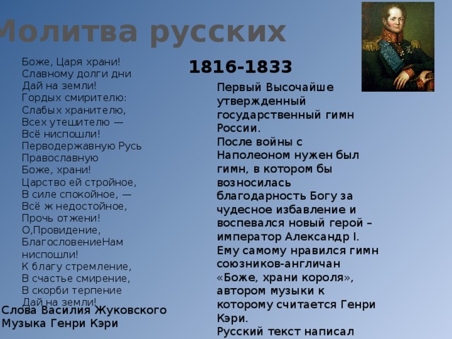 Молитва русских Боже, Царя храни! 1816-1833 Славному долги дни Дай на земли! Гордых смирителю: Слабых хранителю, Всех утешителю — Всё ниспошли! Перводержавную Русь Православную Боже, храни! Царство ей стройное, В силе спокойное, — Всё ж недостойное, Прочь отжени! О,Провидение, БлагословениеНам ниспошли! К благу стремление, В счастье смирение, В скорби терпение Дай на земли! Первый Высочайше утвержденный государственный гимн России. После войны с Наполеоном нужен был гимн, в котором бы возносилась благодарность Богу за чудесное избавление и воспевался новый герой – император Александр I. Ему самому нравился гимн союзников-англичан «Боже, храни короля», автором музыки к которому считается Генри Кэри. Русский текст написал новый первый поэт страны- Василий Жуковский. Впервые прозвучал как гимн 16 мая 1816 года. Слова Василия Жуковского Музыка Генри Кэри 